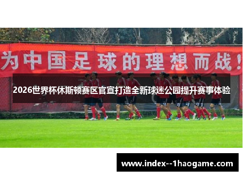 2026世界杯休斯顿赛区官宣打造全新球迷公园提升赛事体验