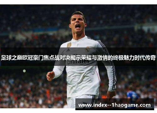 足球之巅欧冠豪门焦点战对决揭示荣耀与激情的终极魅力时代传奇 足球之巅欧冠豪门焦点战对决揭示荣耀与激情的终极魅力时代传奇