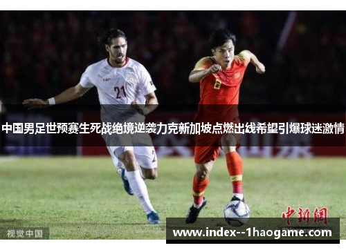 中国男足世预赛生死战绝境逆袭力克新加坡点燃出线希望引爆球迷激情 中国男足世预赛生死战绝境逆袭力克新加坡点燃出线希望引爆球迷激情