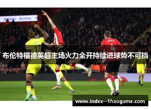 布伦特福德英超主场火力全开持续进球势不可挡 布伦特福德英超主场火力全开持续进球势不可挡
