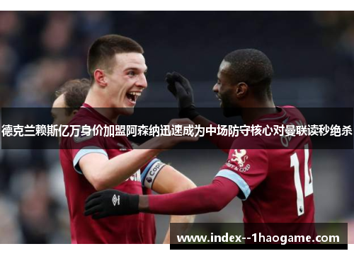 德克兰赖斯亿万身价加盟阿森纳迅速成为中场防守核心对曼联读秒绝杀 德克兰赖斯亿万身价加盟阿森纳迅速成为中场防守核心对曼联读秒绝杀